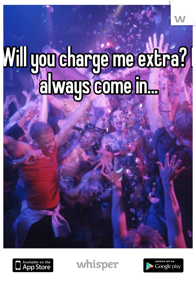 Will you charge me extra? I always come in...