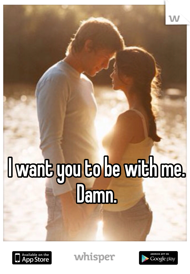 I want you to be with me. Damn. 

