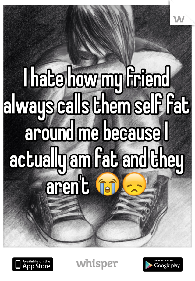 I hate how my friend always calls them self fat around me because I actually am fat and they aren't 😭😞