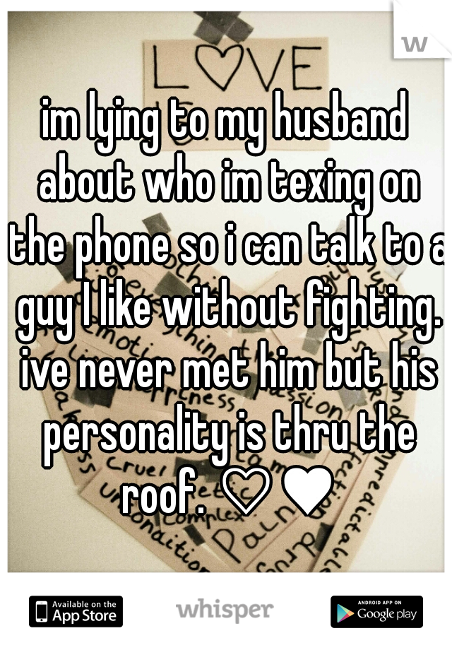 im lying to my husband about who im texing on the phone so i can talk to a guy I like without fighting. ive never met him but his personality is thru the roof. ♡♥