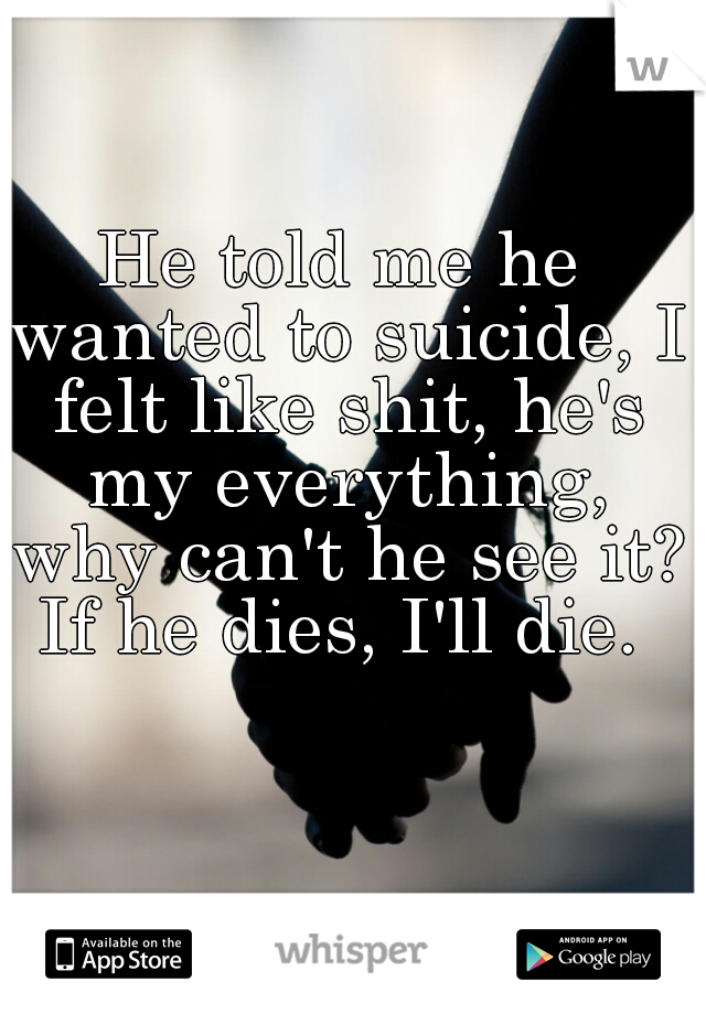 He told me he wanted to suicide, I felt like shit, he's my everything, why can't he see it? If he dies, I'll die. 