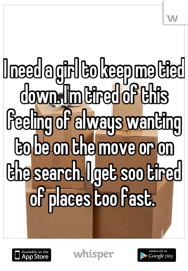 I need a girl to keep me tied down. I'm tired of this feeling of always wanting to be on the move or on the search. I get soo tired of places too fast. 