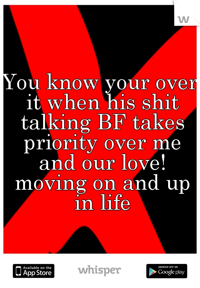 You know your over it when his shit talking BF takes priority over me and our love! moving on and up in life