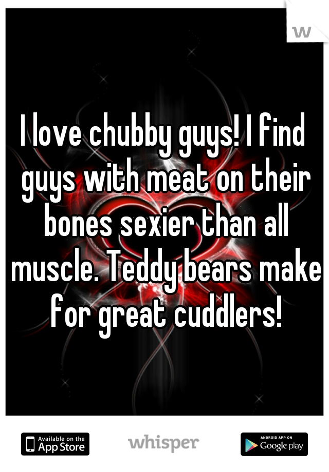 I love chubby guys! I find guys with meat on their bones sexier than all muscle. Teddy bears make for great cuddlers!