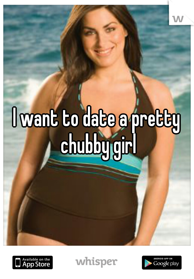 I want to date a pretty chubby girl