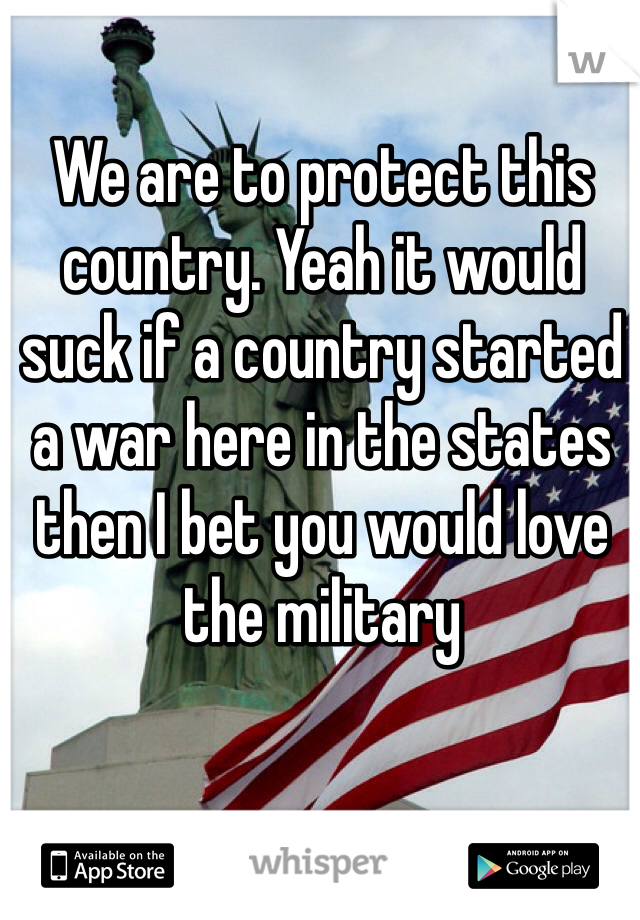 We are to protect this country. Yeah it would suck if a country started a war here in the states then I bet you would love the military  