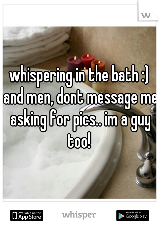 whispering in the bath :) and men, dont message me asking for pics.. im a guy too! 