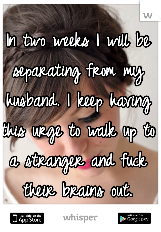 In two weeks I will be separating from my husband. I keep having this urge to walk up to a stranger and fuck their brains out. 