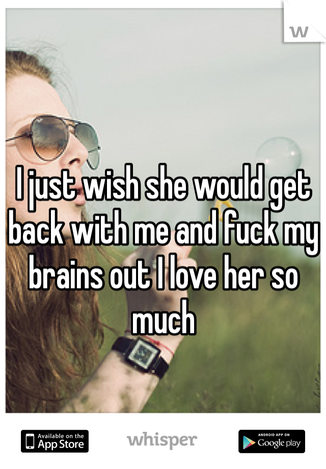 I just wish she would get back with me and fuck my brains out I love her so much