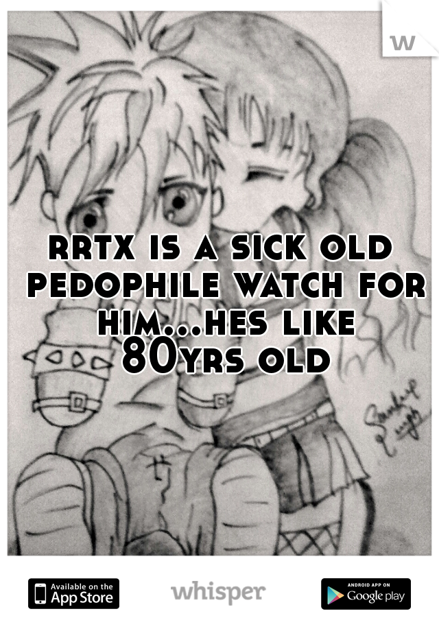 rrtx is a sick old pedophile watch for him...hes like 80yrs old