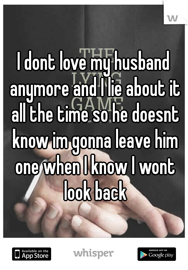 I dont love my husband anymore and I lie about it all the time so he doesnt know im gonna leave him one when I know I wont look back