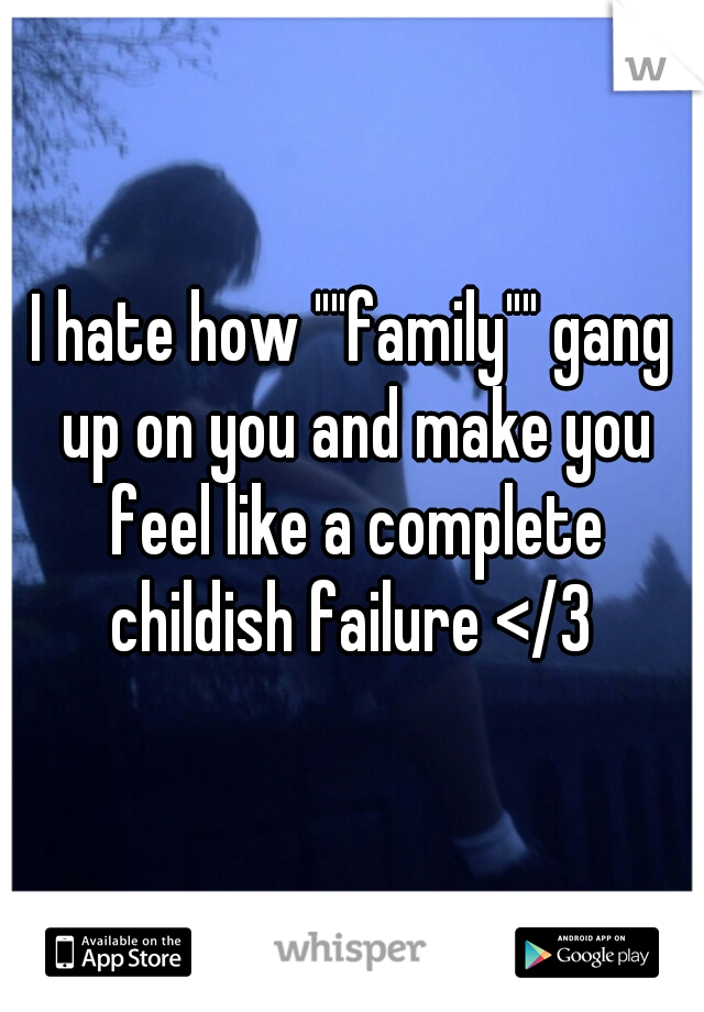 I hate how ""family"" gang up on you and make you feel like a complete childish failure </3 