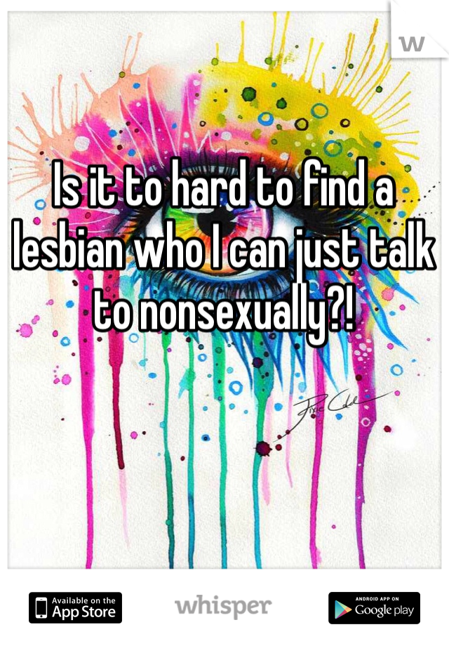 Is it to hard to find a lesbian who I can just talk to nonsexually?!