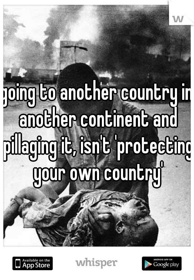 going to another country in another continent and pillaging it, isn't 'protecting your own country'