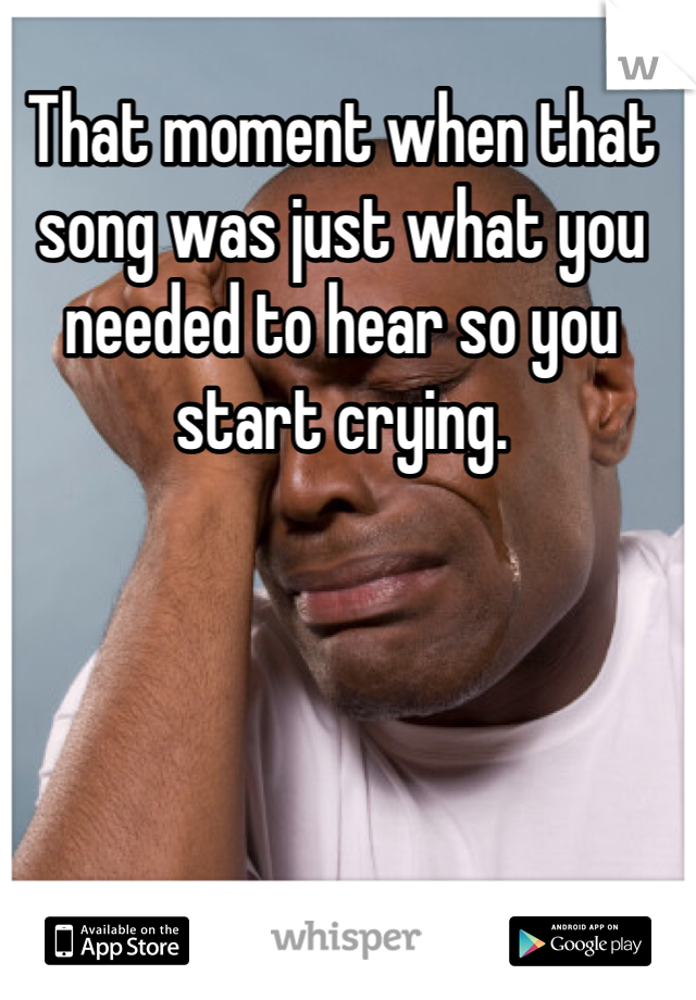 That moment when that song was just what you needed to hear so you start crying.