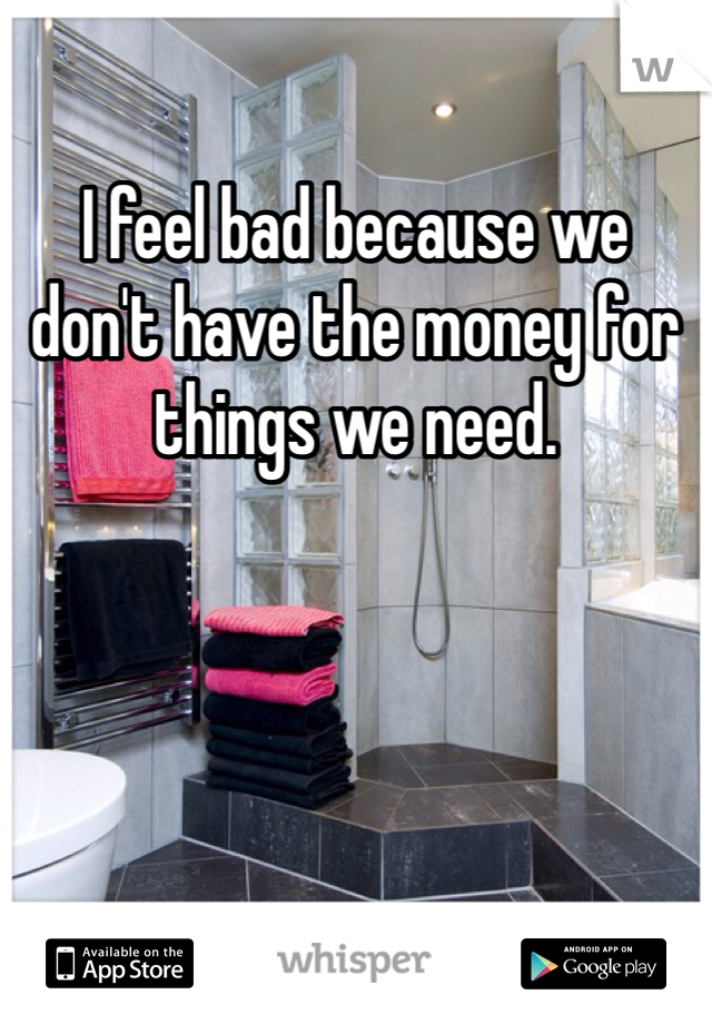 I feel bad because we don't have the money for things we need. 