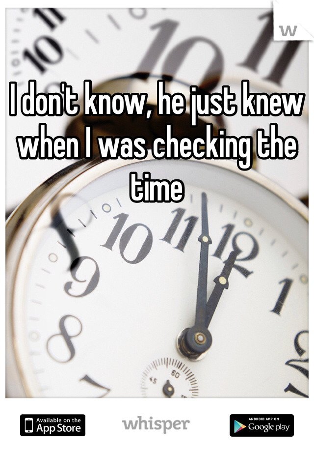 I don't know, he just knew when I was checking the time