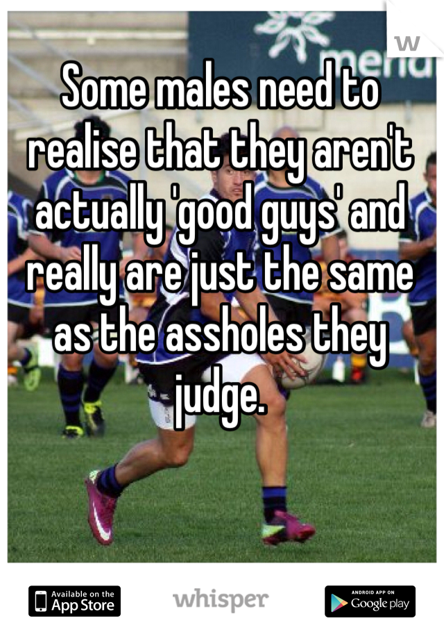 Some males need to realise that they aren't actually 'good guys' and really are just the same as the assholes they judge. 