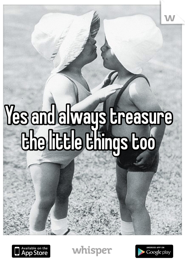 Yes and always treasure the little things too 