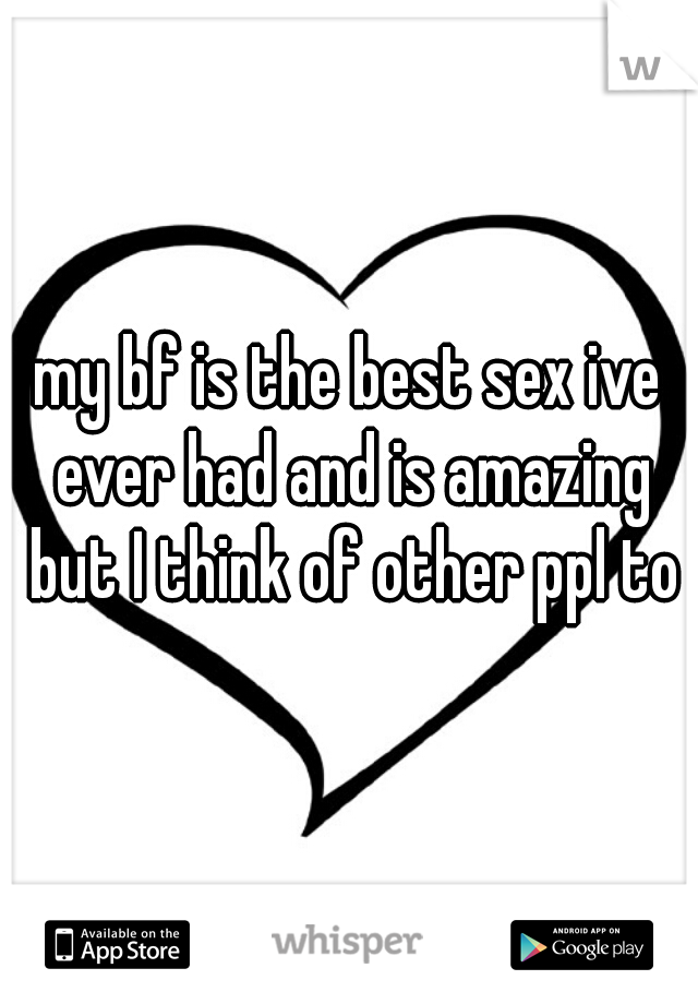 my bf is the best sex ive ever had and is amazing but I think of other ppl to