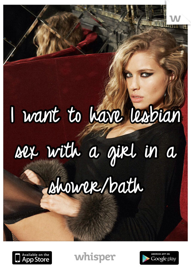 I want to have lesbian sex with a girl in a shower/bath