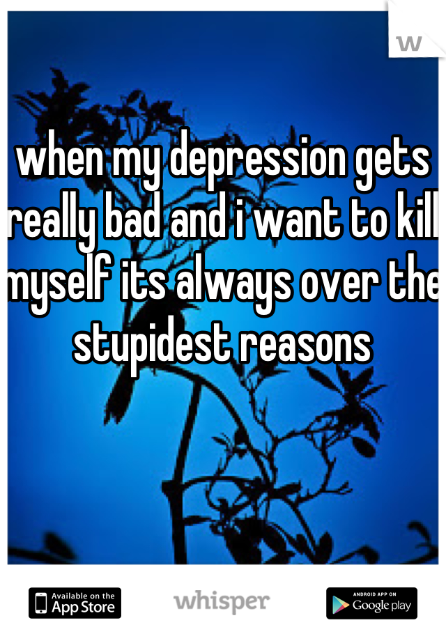 when my depression gets really bad and i want to kill myself its always over the stupidest reasons