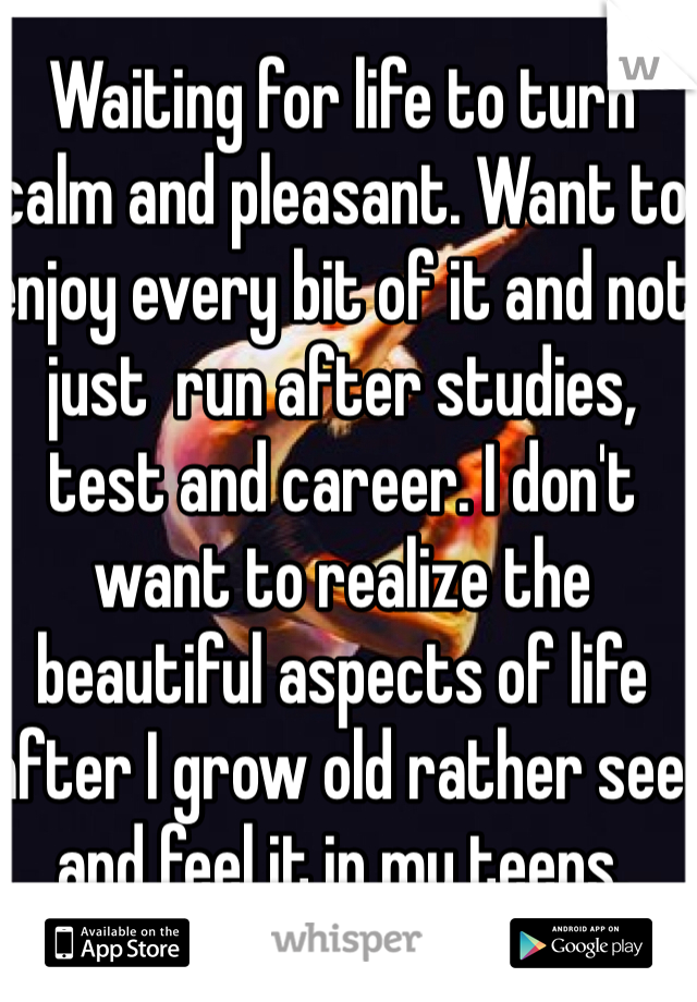 Waiting for life to turn calm and pleasant. Want to enjoy every bit of it and not just  run after studies, test and career. I don't want to realize the beautiful aspects of life after I grow old rather see and feel it in my teens. 