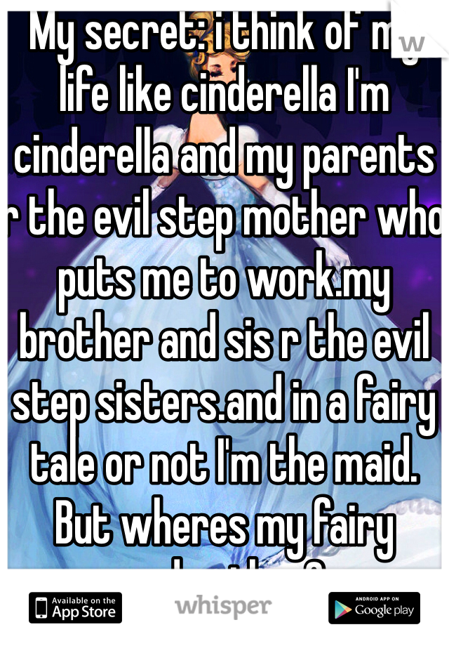 My secret: i think of my life like cinderella I'm cinderella and my parents r the evil step mother who puts me to work.my brother and sis r the evil step sisters.and in a fairy tale or not I'm the maid. But wheres my fairy godmother?