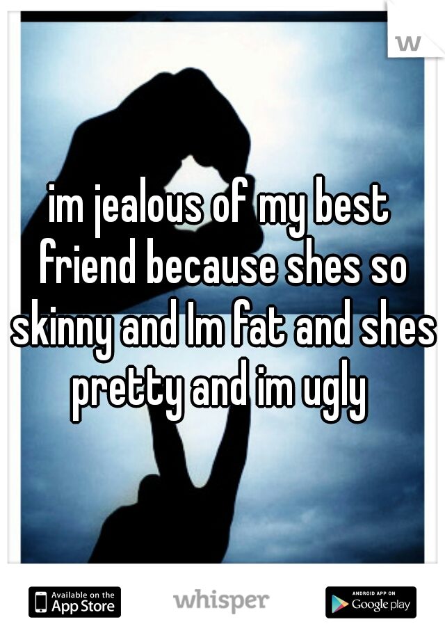 im jealous of my best friend because shes so skinny and Im fat and shes pretty and im ugly 