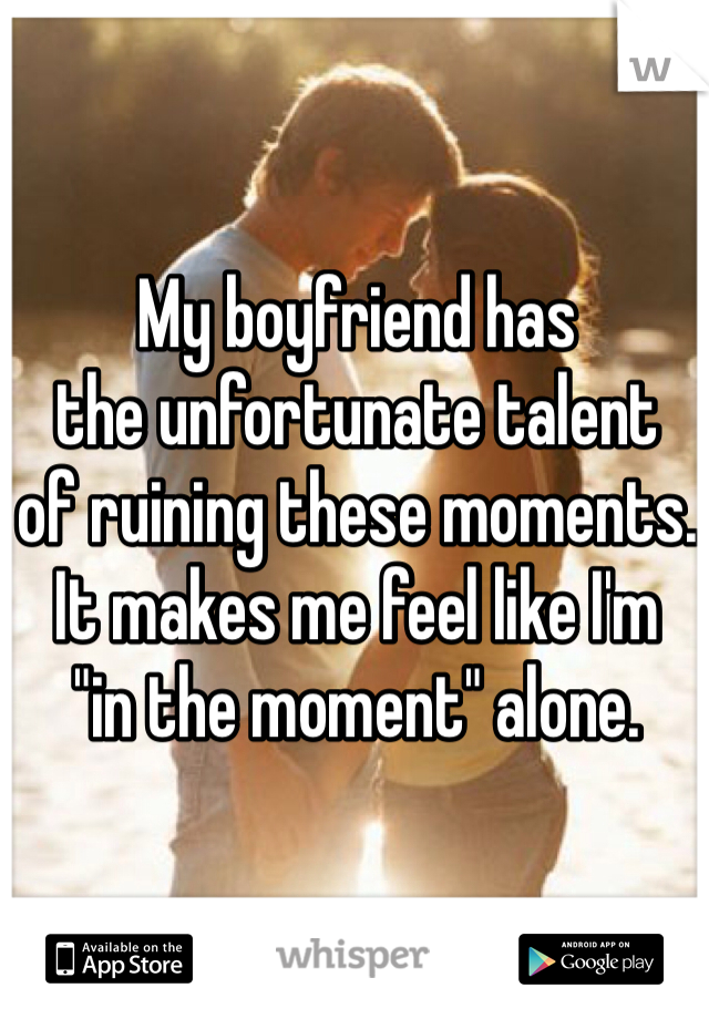 My boyfriend has 
the unfortunate talent
of ruining these moments.
It makes me feel like I'm 
"in the moment" alone.