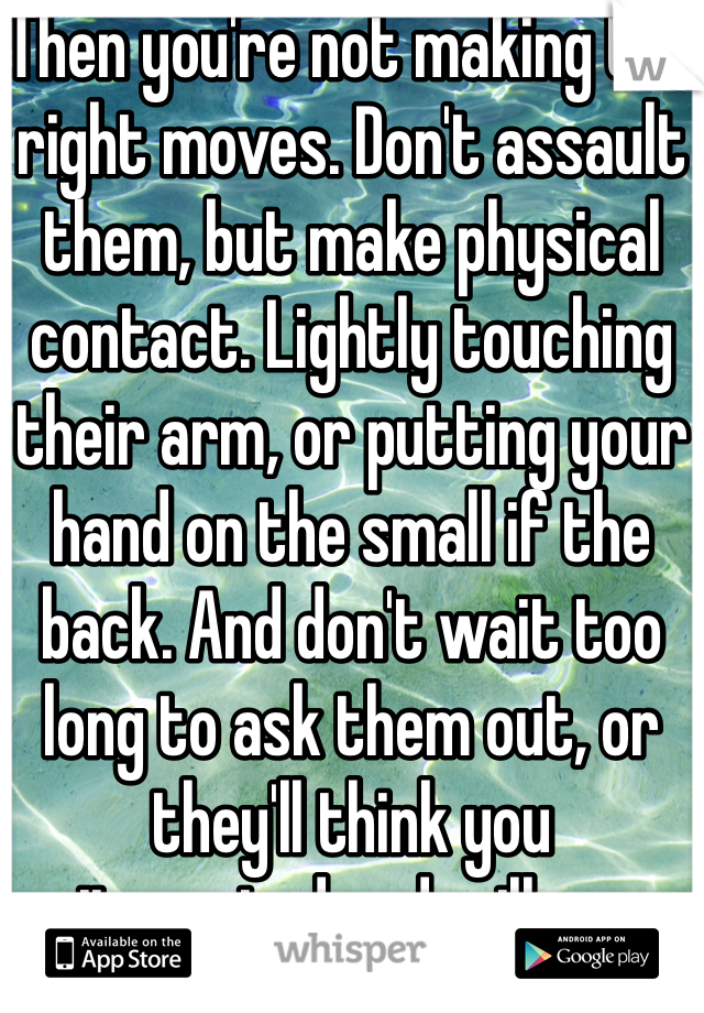 Then you're not making the right moves. Don't assault them, but make physical contact. Lightly touching their arm, or putting your hand on the small if the back. And don't wait too long to ask them out, or they'll think you uniterested and will move on.