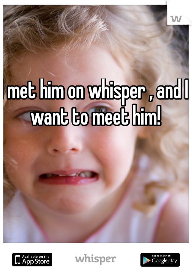 I met him on whisper , and I want to meet him! 