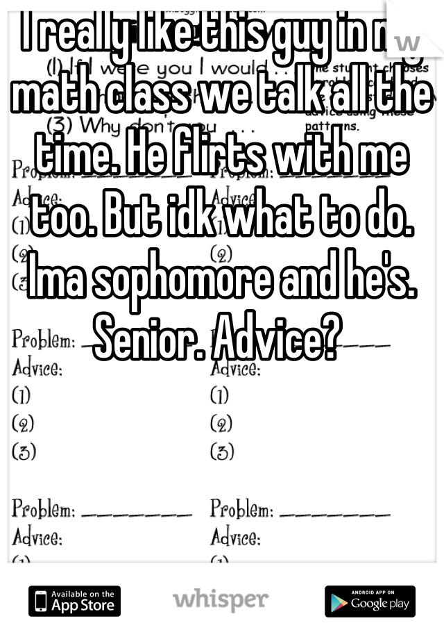 I really like this guy in my math class we talk all the time. He flirts with me too. But idk what to do. Ima sophomore and he's. Senior. Advice? 