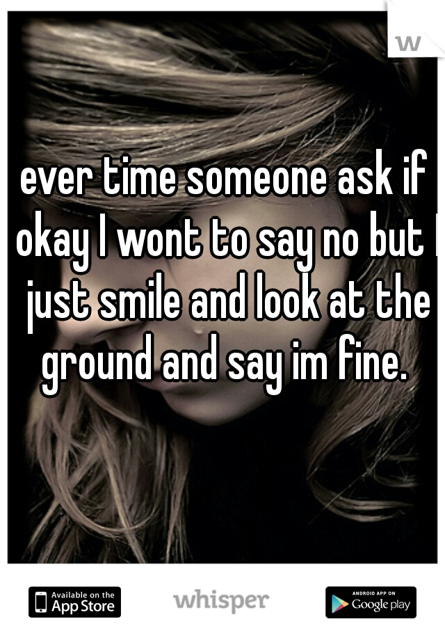 ever time someone ask if okay I wont to say no but I just smile and look at the ground and say im fine. 