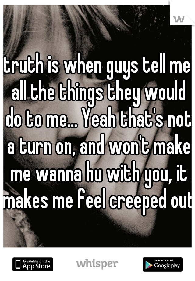 truth is when guys tell me all the things they would do to me... Yeah that's not a turn on, and won't make me wanna hu with you, it makes me feel creeped out.