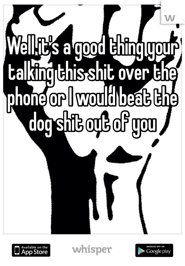 Well it's a good thing your talking this shit over the phone or I would beat the dog shit out of you