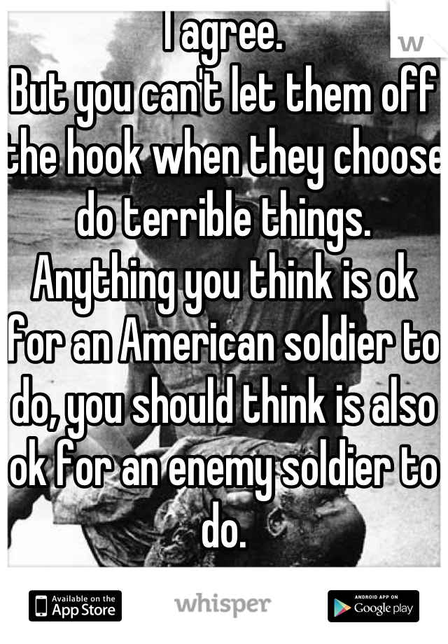 I agree.
But you can't let them off the hook when they choose do terrible things.  
Anything you think is ok for an American soldier to do, you should think is also ok for an enemy soldier to do.