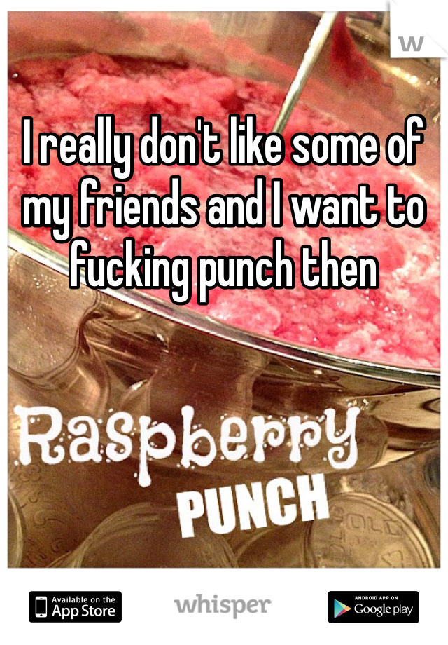 I really don't like some of my friends and I want to fucking punch then