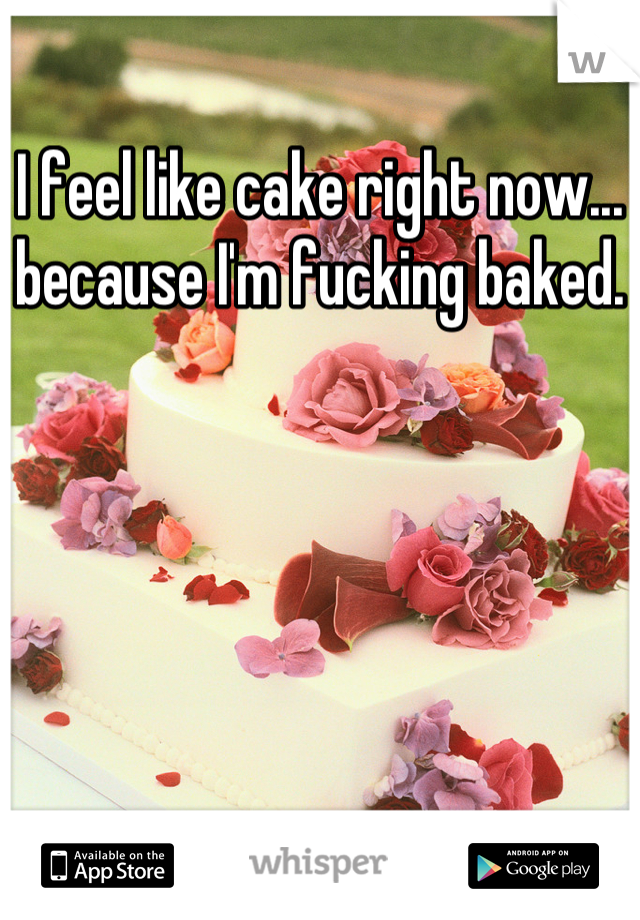 I feel like cake right now... because I'm fucking baked.