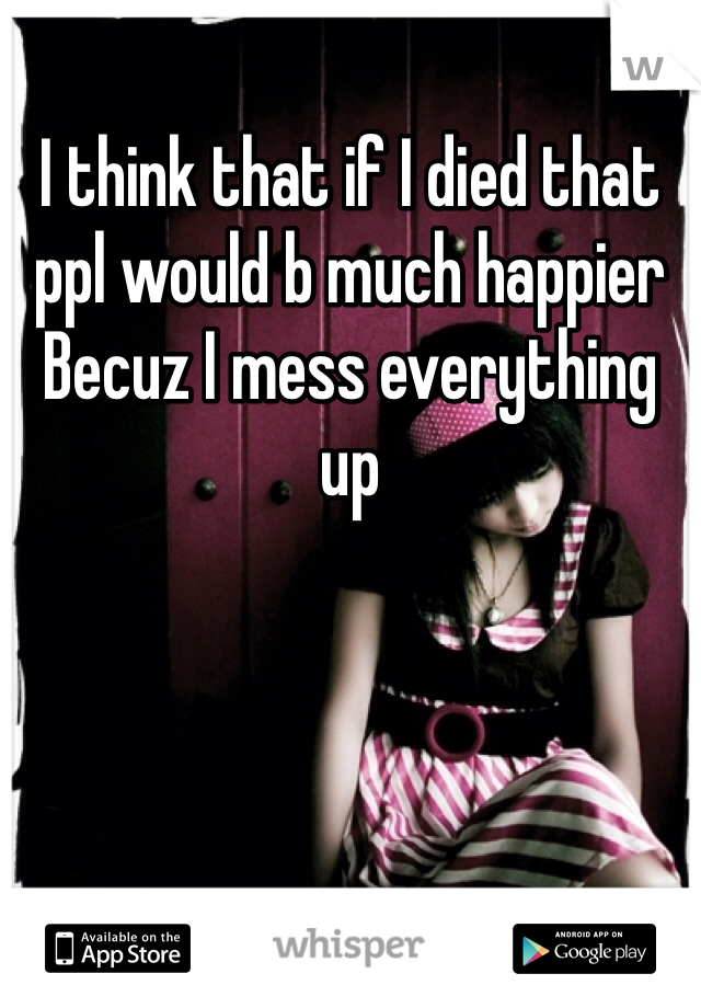 I think that if I died that ppl would b much happier Becuz I mess everything up 