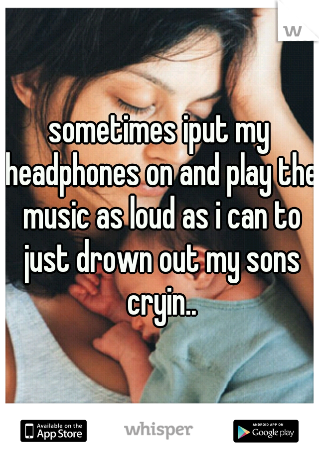 sometimes iput my headphones on and play the music as loud as i can to just drown out my sons cryin..