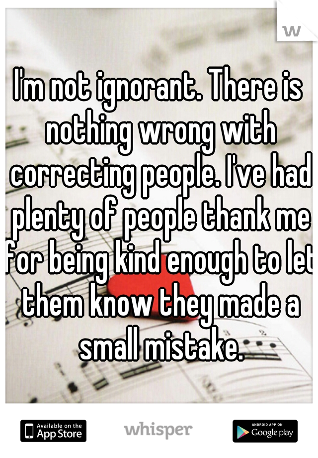 I'm not ignorant. There is nothing wrong with correcting people. I've had plenty of people thank me for being kind enough to let them know they made a small mistake.