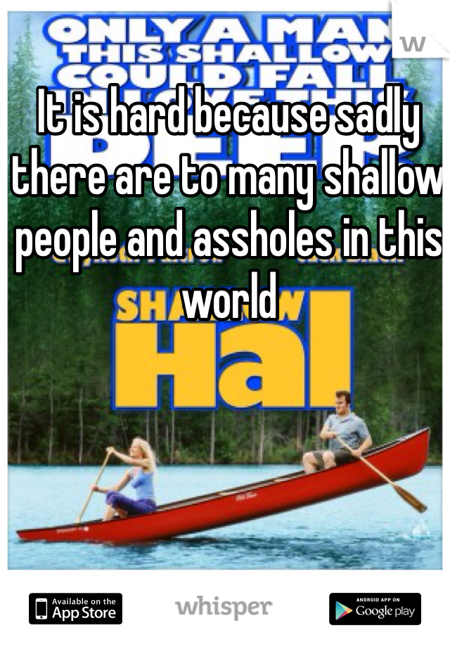 It is hard because sadly there are to many shallow people and assholes in this world