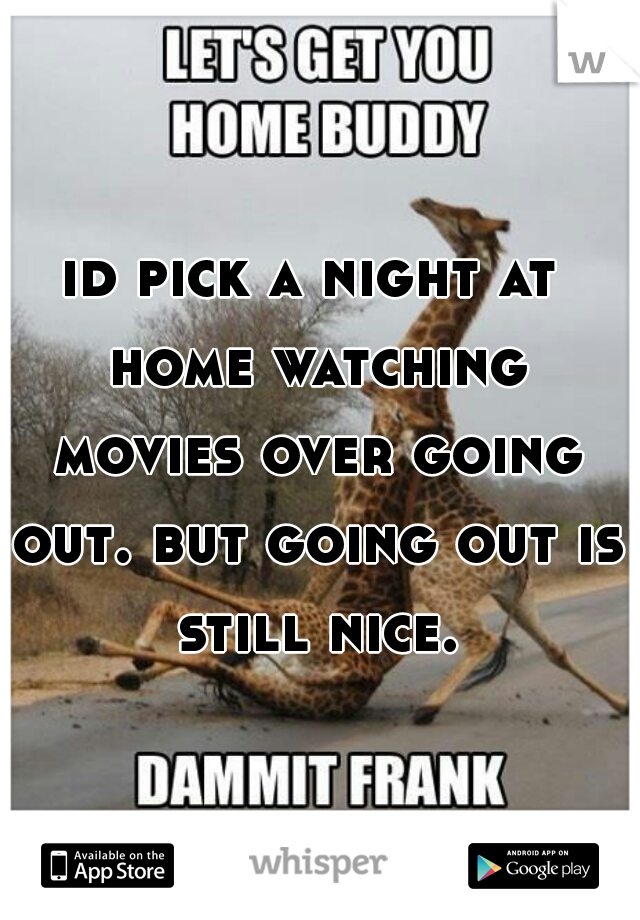 id pick a night at home watching movies over going out. but going out is still nice.