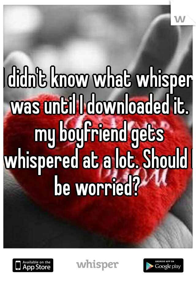 I didn't know what whisper was until I downloaded it. my boyfriend gets whispered at a lot. Should I be worried? 