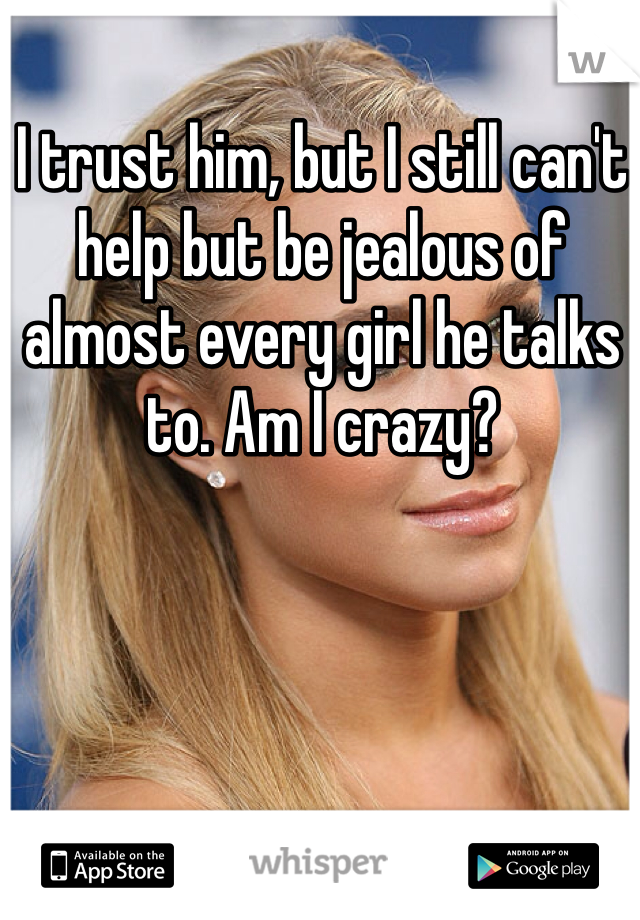 I trust him, but I still can't help but be jealous of almost every girl he talks to. Am I crazy? 