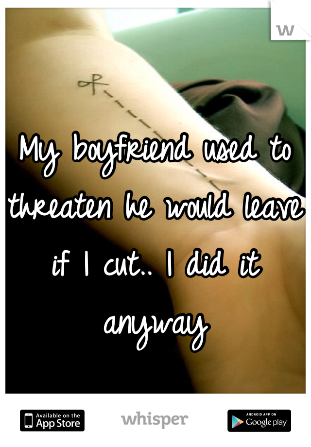 My boyfriend used to threaten he would leave if I cut.. I did it anyway