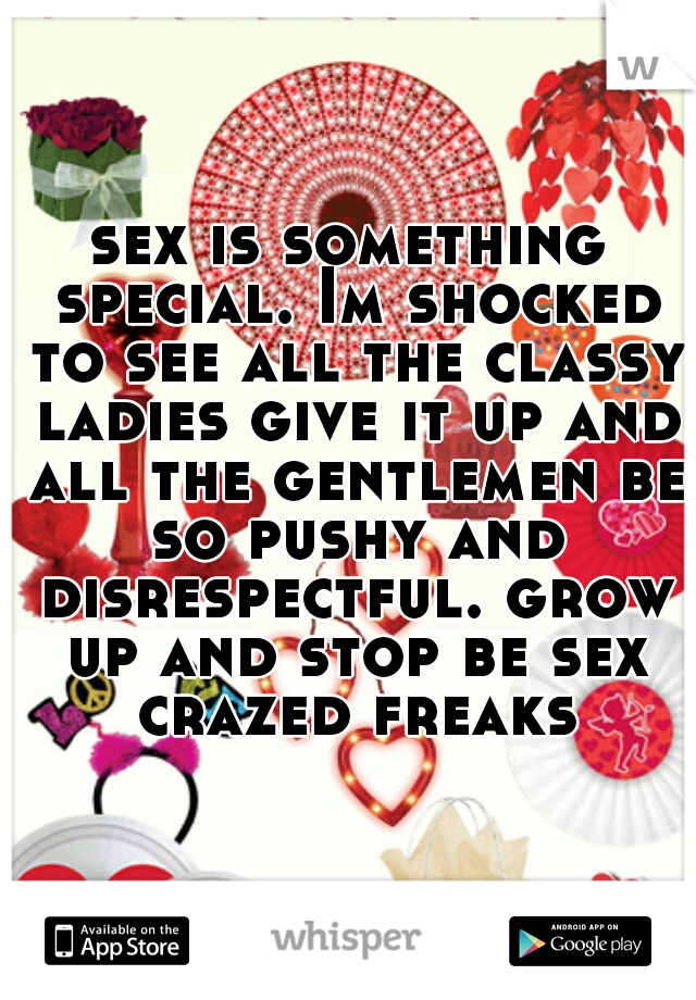 sex is something special. Im shocked to see all the classy ladies give it up and all the gentlemen be so pushy and disrespectful. grow up and stop be sex crazed freaks