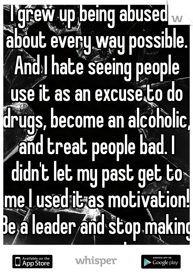 I grew up being abused in about every way possible. And I hate seeing people use it as an excuse to do drugs, become an alcoholic, and treat people bad. I didn't let my past get to me I used it as motivation! Be a leader and stop making excuses!