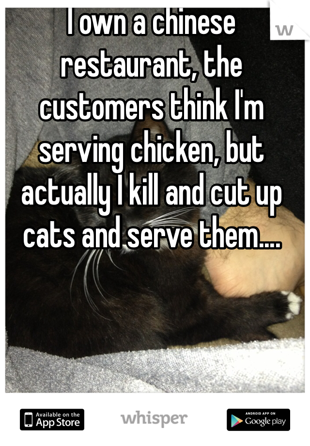 I own a chinese restaurant, the customers think I'm serving chicken, but actually I kill and cut up cats and serve them....